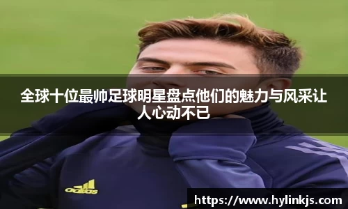 全球十位最帅足球明星盘点他们的魅力与风采让人心动不已